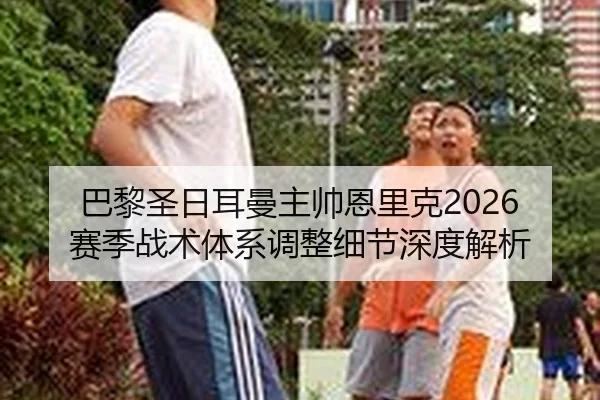 巴黎圣日耳曼主帅恩里克2026赛季战术体系调整细节深度解析